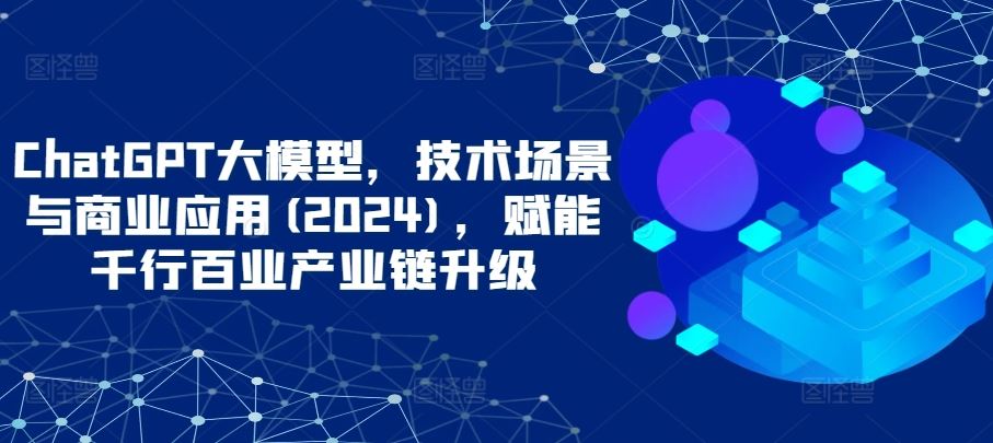 ChatGPT大模型，技术场景与商业应用(2024)，赋能千行百业产业链升级-玖哥网创