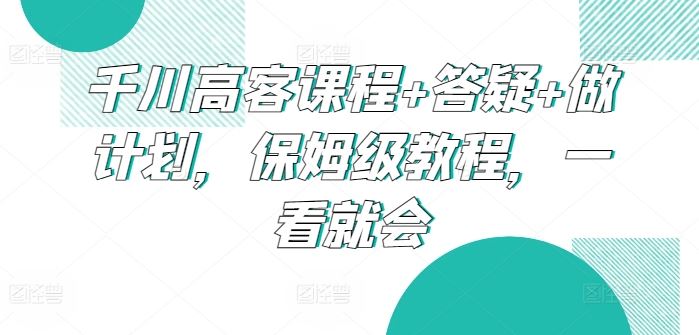 千川高客课程+答疑+做计划，保姆级教程，一看就会-玖哥网创