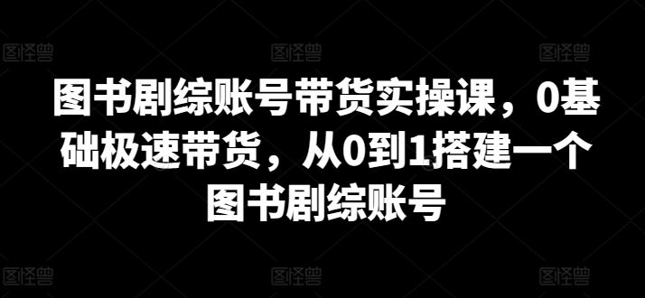 图书剧综账号带货实操课，0基础极速带货，从0到1搭建一个图书剧综账号-玖哥网创