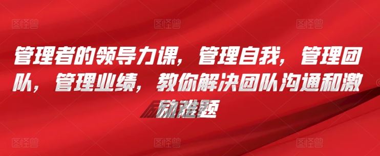 管理者的领导力课，​管理自我，管理团队，管理业绩，​教你解决团队沟通和激励难题-玖哥网创