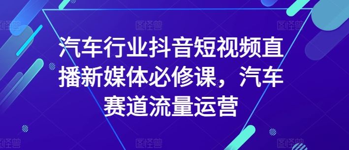 汽车行业抖音短视频直播新媒体必修课，汽车赛道流量运营-玖哥网创