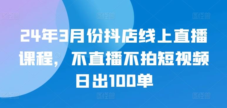 24年3月份抖店线上直播课程，不直播不拍短视频日出100单-玖哥网创