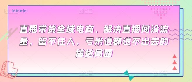 直播带货全域电商，解决直播间没流量，留不住人，亏米送都送不出去的尴尬局面-玖哥网创