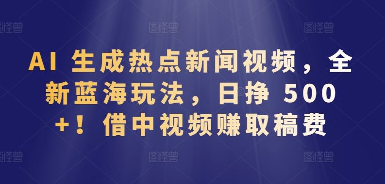 AI 生成热点新闻视频，全新蓝海玩法，日挣 500+!借中视频赚取稿费【揭秘】-玖哥网创