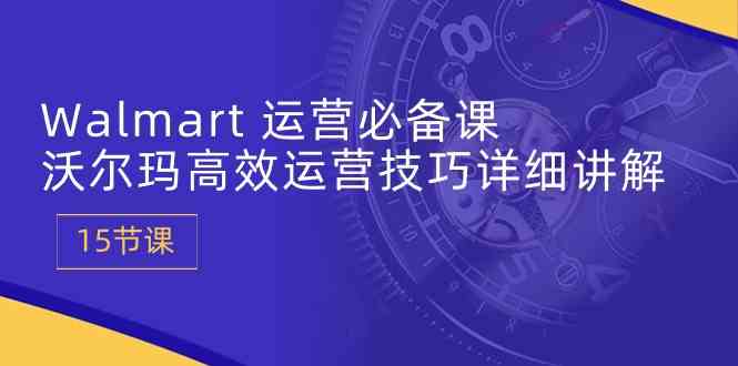 Walmart运营必备课：沃尔玛高效运营技巧详细讲解 (15节课)-玖哥网创