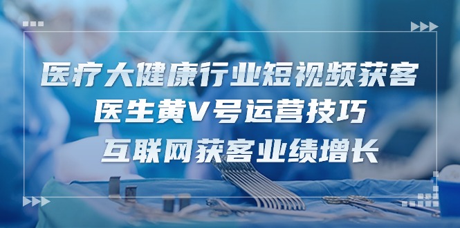 医疗大健康行业短视频获客：医生黄V号运营技巧 互联网获客业绩增长（15节）-玖哥网创