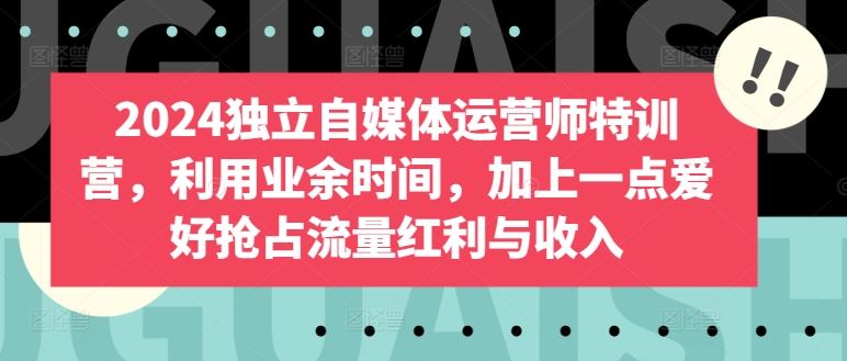 2024独立自媒体运营师特训营，利用业余时间，加上一点爱好抢占流量红利与收入-玖哥网创