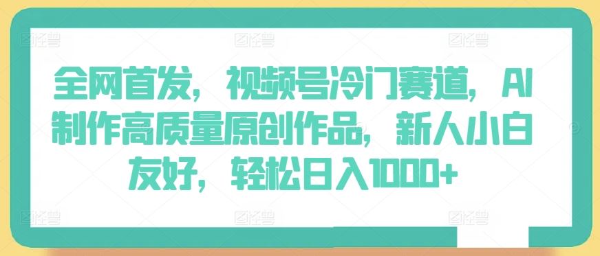 全网首发，视频号冷门赛道，AI制作高质量原创作品，新人小白友好，轻松日入1000+【揭秘】-玖哥网创