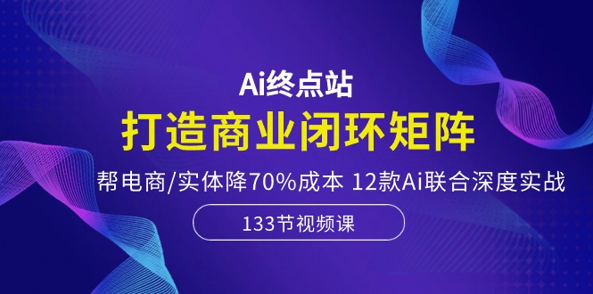 Ai终点站-打造商业闭环矩阵，帮电商/实体降70%成本，12款Ai联合深度实战-玖哥网创