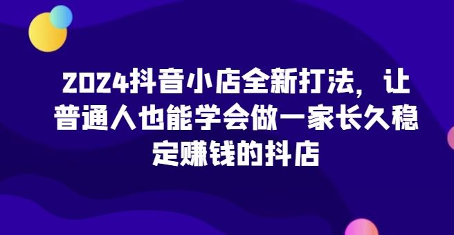 2024抖音小店全新打法，让普通人也能学会做一家长久稳定赚钱的抖店-玖哥网创