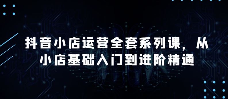 抖音小店运营全套系列课，全新升级，从小店基础入门到进阶精通，系统掌握月销百万小店的核心秘密-玖哥网创