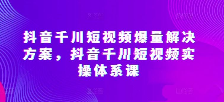 抖音千川短视频爆量解决方案，抖音千川短视频实操体系课-玖哥网创