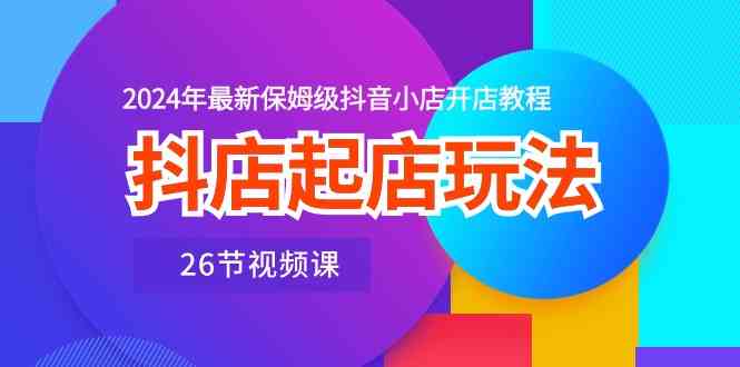 抖店起店玩法，2024年最新保姆级抖音小店开店教程（26节视频课）-玖哥网创