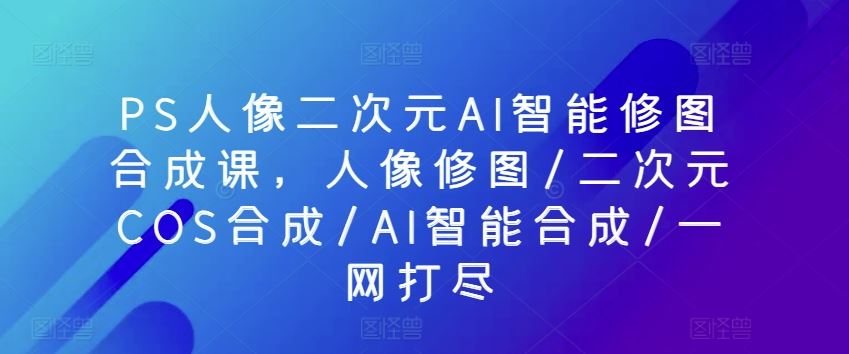 PS人像二次元AI智能修图合成课，人像修图/二次元COS合成/AI智能合成/一网打尽-玖哥网创