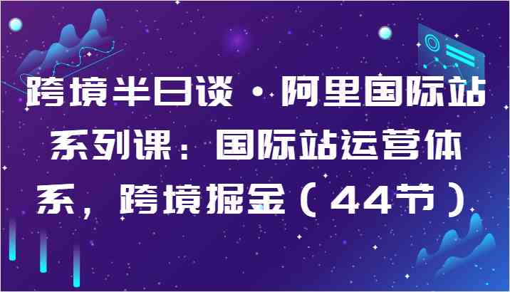 跨境半日谈·阿里国际站系列课：国际站运营体系，跨境掘金（44节）-玖哥网创