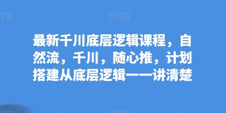 最新千川底层逻辑课程，自然流，千川，随心推，计划搭建从底层逻辑一一讲清楚-玖哥网创