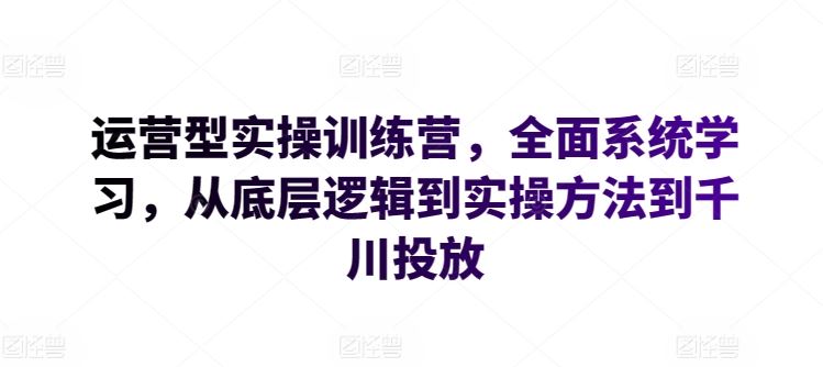 运营型实操训练营，全面系统学习，从底层逻辑到实操方法到千川投放-玖哥网创