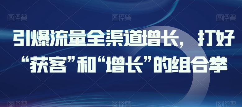 引爆流量全渠道增长，打好“获客”和“增长”的组合拳-玖哥网创