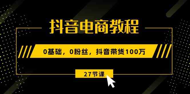 抖音电商教程：0基础，0粉丝，抖音带货100万（27节视频课）-玖哥网创