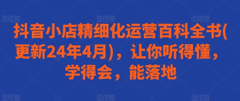 抖音小店精细化运营百科全书(更新24年4月)，让你听得懂，学得会，能落地-玖哥网创