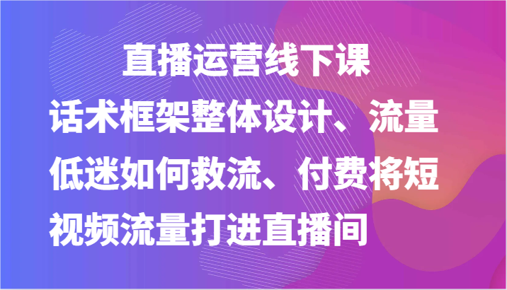 直播运营线下课-话术框架整体设计、流量低迷如何救流、付费将短视频流量打进直播间-玖哥网创