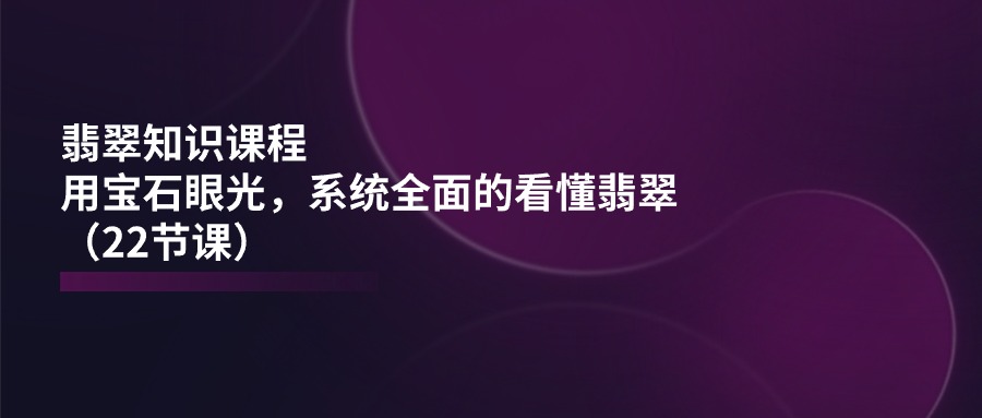 翡翠知识课程，用宝石眼光，系统全面的看懂翡翠（22节课）-玖哥网创