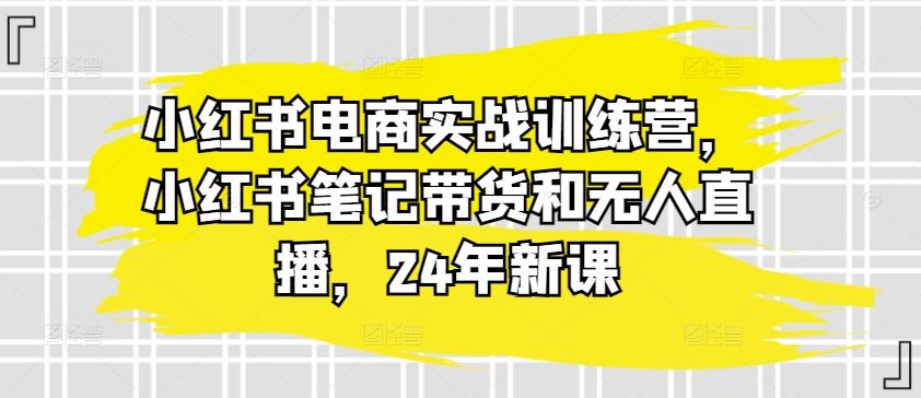 小红书电商实战训练营，小红书笔记带货和无人直播，24年新课-玖哥网创