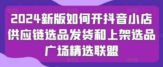 2024新版如何开抖音小店供应链选品发货和上架选品广场精选联盟-玖哥网创