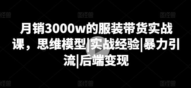 月销3000w的服装带货实战课，思维模型|实战经验|暴力引流|后端变现-玖哥网创