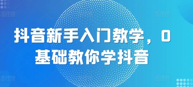 抖音新手入门教学，0基础教你学抖音-玖哥网创