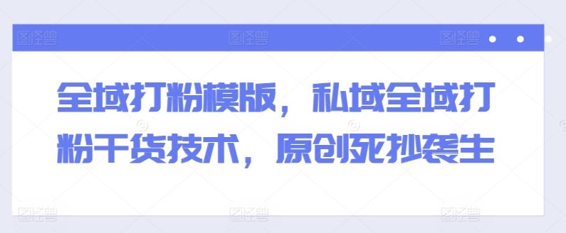 全域打粉模版，私域全域打粉干货技术，原创死抄袭生-玖哥网创
