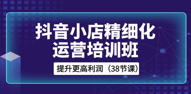 （8391期）抖音小店-精细化运营培训班，提升更高利润（38节课）-玖哥网创