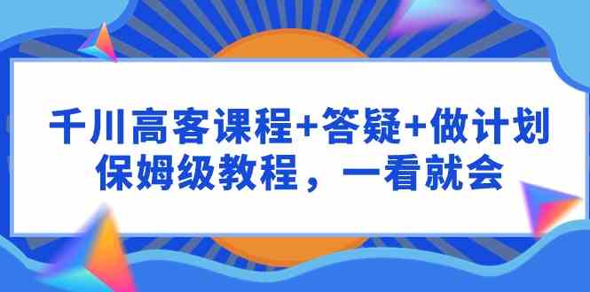 （9664期）千川 高客课程+答疑+做计划，保姆级教程，一看就会-玖哥网创