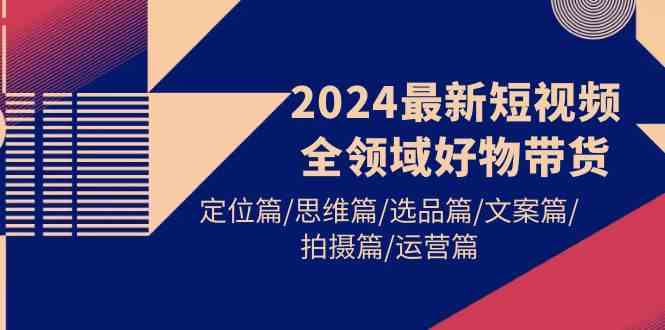 （9818期）2024最新短视频全领域好物带货 定位篇/思维篇/选品篇/文案篇/拍摄篇/运营篇-玖哥网创
