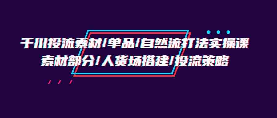 （9908期）千川投流素材/单品/自然流打法实操培训班，素材部分/人货场搭建/投流策略-玖哥网创
