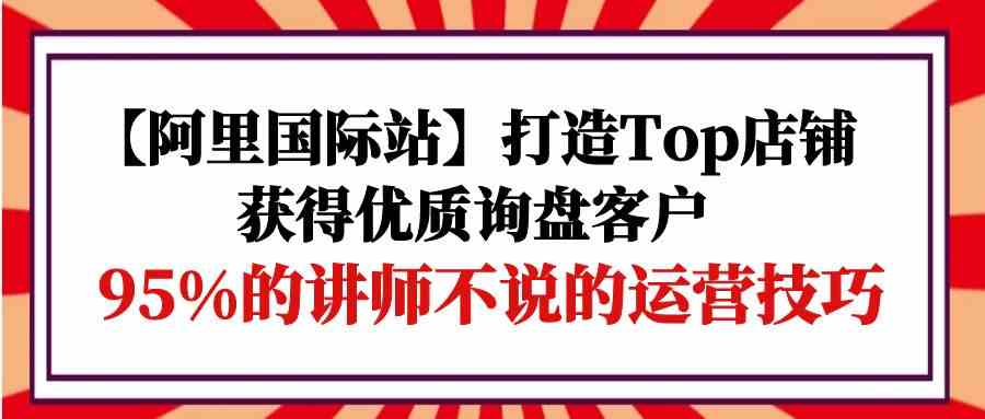 （9976期）【阿里国际站】打造Top店铺-获得优质询盘客户，95%的讲师不说的运营技巧-玖哥网创
