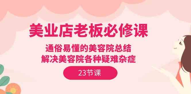 （9986期）美业店老板必修课：通俗易懂的美容院总结，解决美容院各种疑难杂症（23节）-玖哥网创