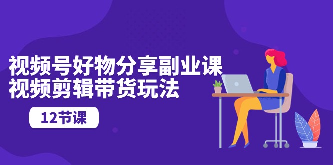 （10316期）视频号好物分享副业课，视频剪辑带货玩法（12节课）-玖哥网创