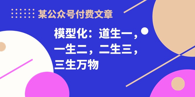 （10265期）某公众号付费文章《模型化：道生一，一生二，二生三，三生万物！》-玖哥网创