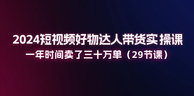 2024短视频好物达人带货实操课：一年时间卖了三十万单（29节课）-玖哥网创