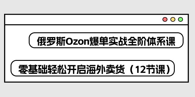 （10555期）俄罗斯 Ozon-爆单实战全阶体系课，零基础轻松开启海外卖货（12节课）-玖哥网创