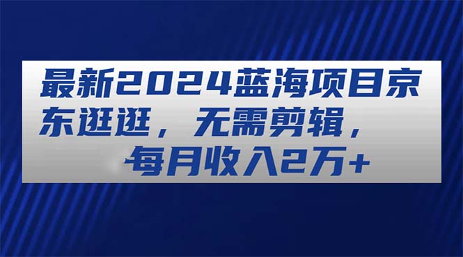 （11041期）最新2024蓝海项目京东逛逛，无需剪辑，每月收入2万+-玖哥网创