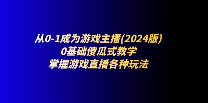 （11318期）从0-1成为游戏主播(2024版)：0基础傻瓜式教学，掌握游戏直播各种玩法-玖哥网创