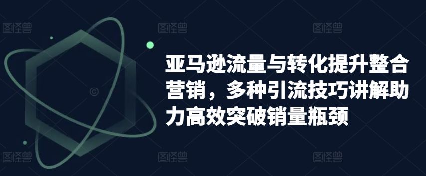 亚马逊流量与转化提升整合营销，多种引流技巧讲解助力高效突破销量瓶颈-玖哥网创