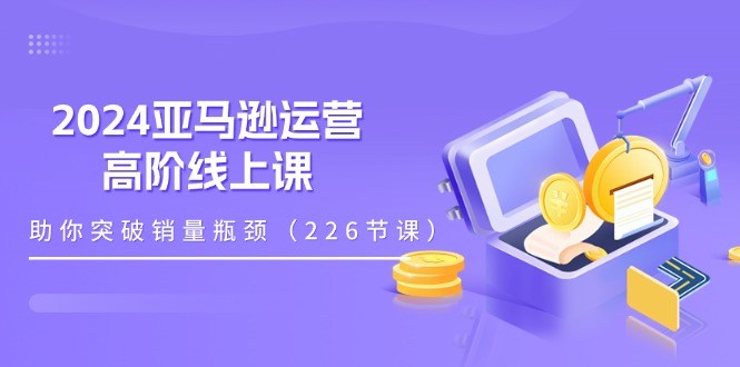 （11389期）2024亚马逊运营-高阶线上课，助你突破销量瓶颈（228节课）-玖哥网创