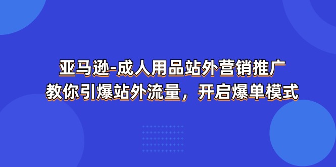 （11398期）亚马逊-成人用品 站外营销推广  教你引爆站外流量，开启爆单模式-玖哥网创