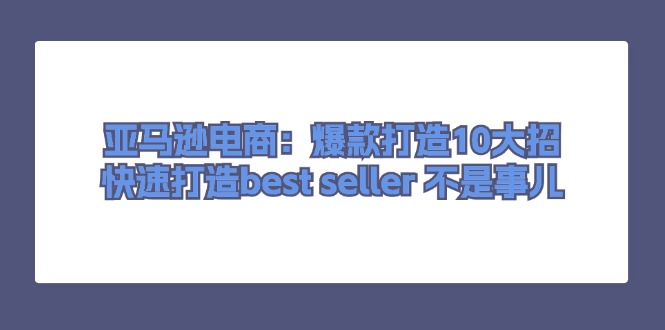 （11431期）亚马逊电商：爆款打造10大招，快速打造best seller 不是事儿-玖哥网创