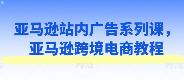亚马逊站内广告系列课，亚马逊跨境电商教程-玖哥网创