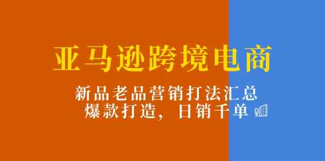 亚马逊跨境电商：新品老品营销打法汇总，爆款打造，日销千单-玖哥网创