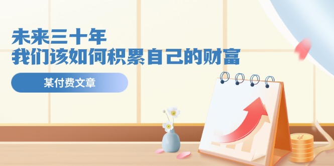 （11480期）某公众号付费文《未来三十年，我们该如何积累自己的财富》-玖哥网创